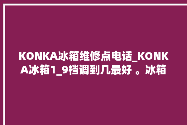 KONKA冰箱维修点电话_KONKA冰箱1_9档调到几最好 。冰箱