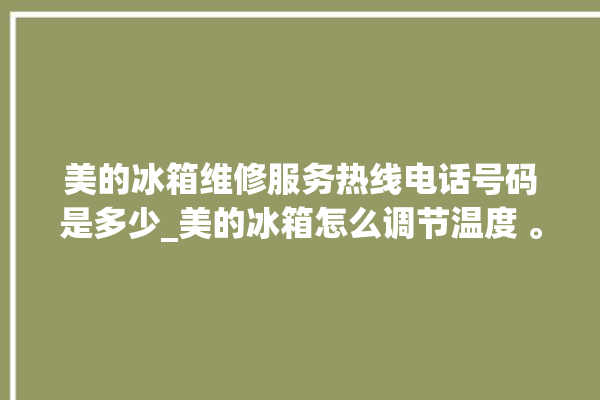 美的冰箱维修服务热线电话号码是多少_美的冰箱怎么调节温度 。冰箱