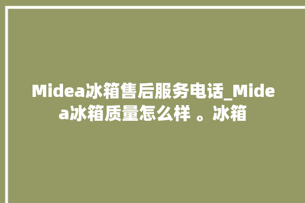 Midea冰箱售后服务电话_Midea冰箱质量怎么样 。冰箱