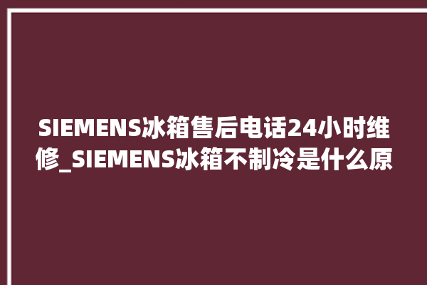 SIEMENS冰箱售后电话24小时维修_SIEMENS冰箱不制冷是什么原因 。冰箱