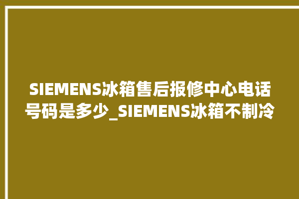 SIEMENS冰箱售后报修中心电话号码是多少_SIEMENS冰箱不制冷是什么原因 。冰箱