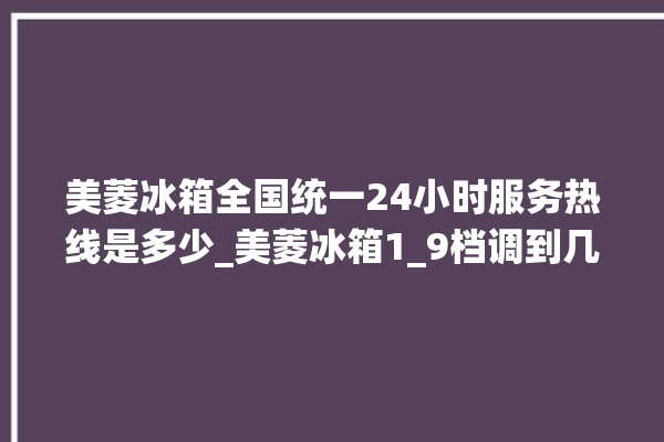 美菱冰箱全国统一24小时服务热线是多少_美菱冰箱1_9档调到几最好 。冰箱