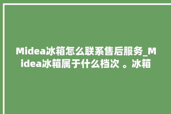 Midea冰箱怎么联系售后服务_Midea冰箱属于什么档次 。冰箱