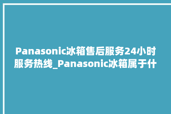 Panasonic冰箱售后服务24小时服务热线_Panasonic冰箱属于什么档次 。冰箱