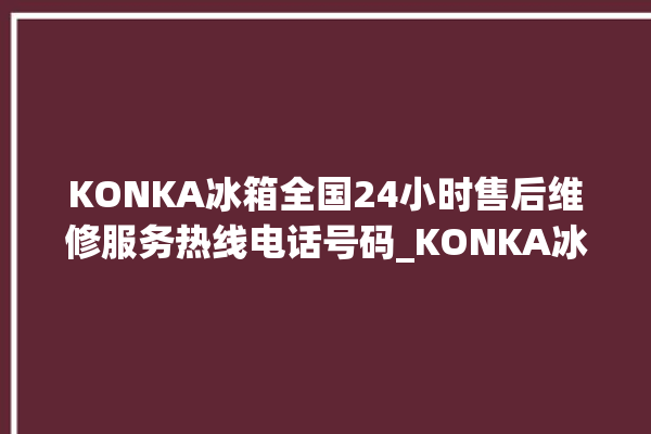 KONKA冰箱全国24小时售后维修服务热线电话号码_KONKA冰箱冷藏温度闪烁 。冰箱