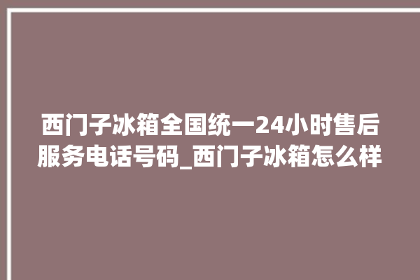 西门子冰箱全国统一24小时售后服务电话号码_西门子冰箱怎么样好不好 。冰箱