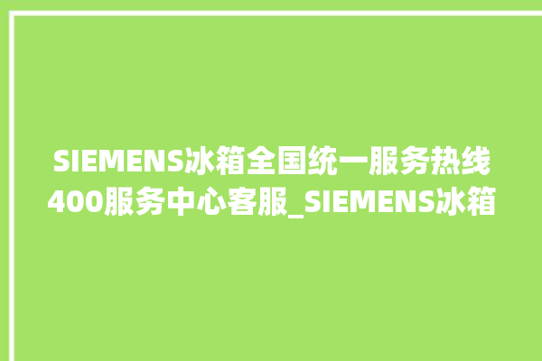 SIEMENS冰箱全国统一服务热线400服务中心客服_SIEMENS冰箱温度调节图解 。冰箱