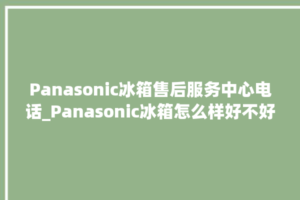 Panasonic冰箱售后服务中心电话_Panasonic冰箱怎么样好不好 。冰箱