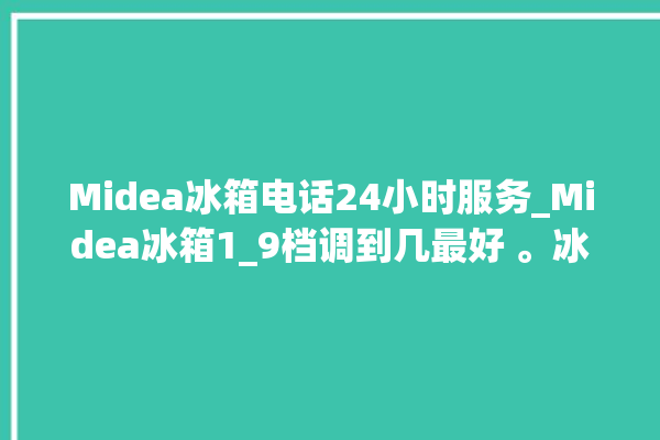 Midea冰箱电话24小时服务_Midea冰箱1_9档调到几最好 。冰箱