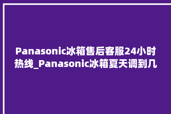 Panasonic冰箱售后客服24小时热线_Panasonic冰箱夏天调到几档最好 。冰箱