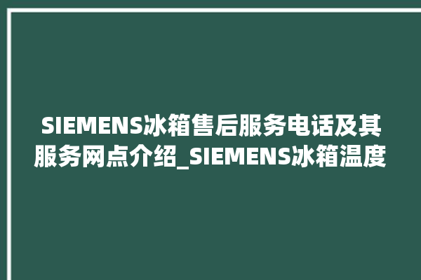 SIEMENS冰箱售后服务电话及其服务网点介绍_SIEMENS冰箱温度调节图解 。冰箱