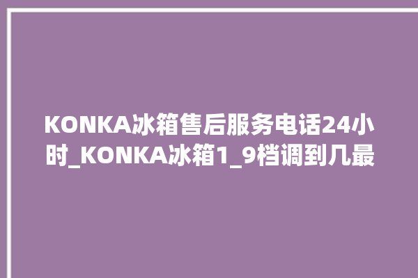 KONKA冰箱售后服务电话24小时_KONKA冰箱1_9档调到几最好 。冰箱