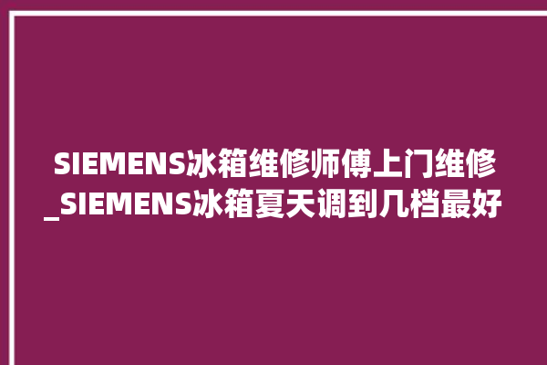 SIEMENS冰箱维修师傅上门维修_SIEMENS冰箱夏天调到几档最好 。冰箱