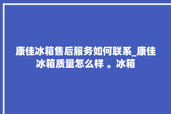 康佳冰箱售后服务如何联系_康佳冰箱质量怎么样 。冰箱