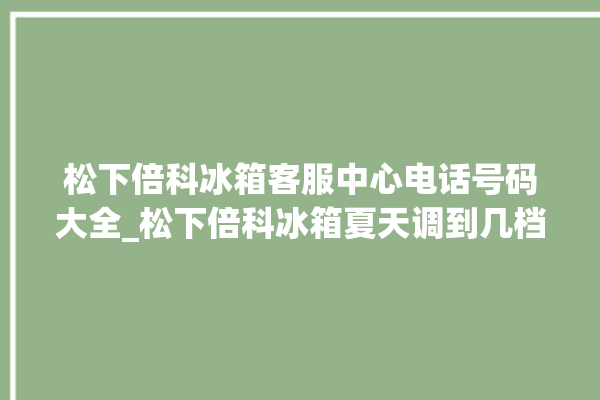 松下倍科冰箱客服中心电话号码大全_松下倍科冰箱夏天调到几档最好 。松下