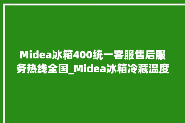 Midea冰箱400统一客服售后服务热线全国_Midea冰箱冷藏温度调节 。冰箱