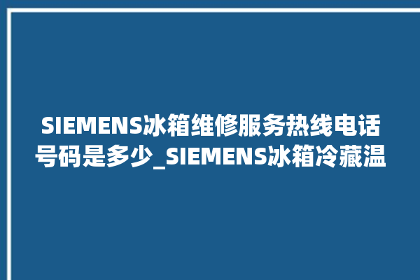 SIEMENS冰箱维修服务热线电话号码是多少_SIEMENS冰箱冷藏温度调节 。冰箱