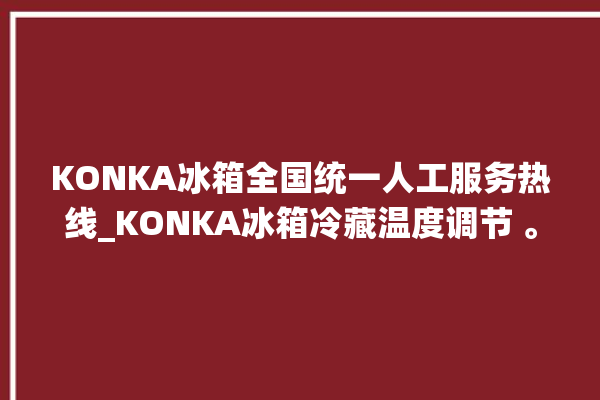 KONKA冰箱全国统一人工服务热线_KONKA冰箱冷藏温度调节 。冰箱