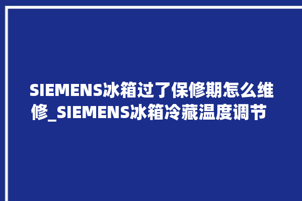 SIEMENS冰箱过了保修期怎么维修_SIEMENS冰箱冷藏温度调节 。冰箱