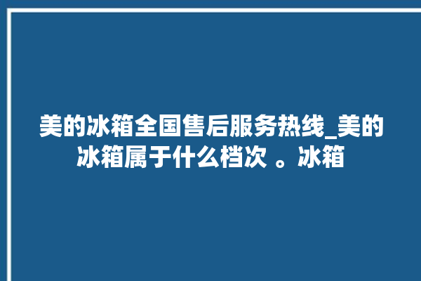 美的冰箱全国售后服务热线_美的冰箱属于什么档次 。冰箱