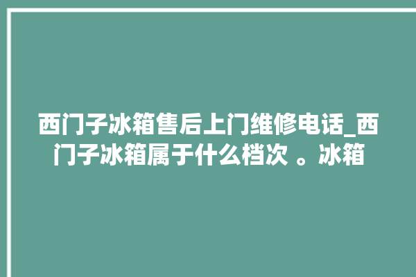 西门子冰箱售后上门维修电话_西门子冰箱属于什么档次 。冰箱