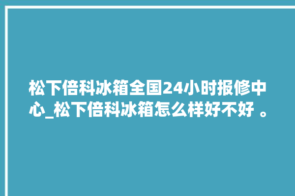 松下倍科冰箱全国24小时报修中心_松下倍科冰箱怎么样好不好 。松下