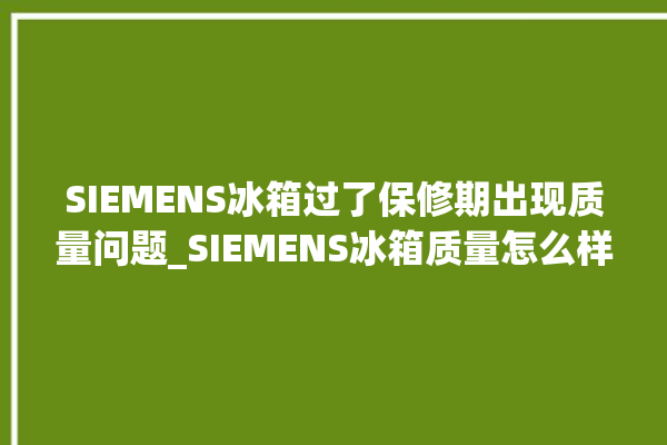 SIEMENS冰箱过了保修期出现质量问题_SIEMENS冰箱质量怎么样 。冰箱