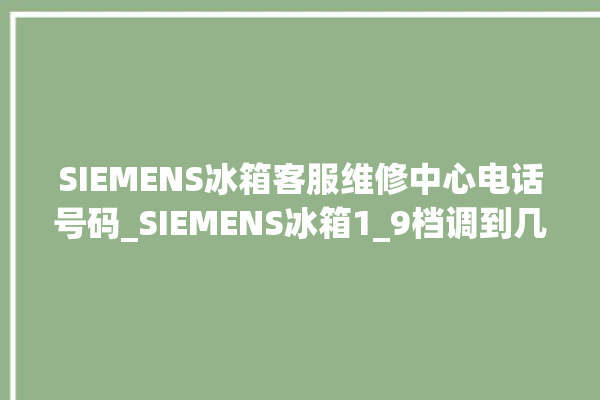 SIEMENS冰箱客服维修中心电话号码_SIEMENS冰箱1_9档调到几最好 。冰箱