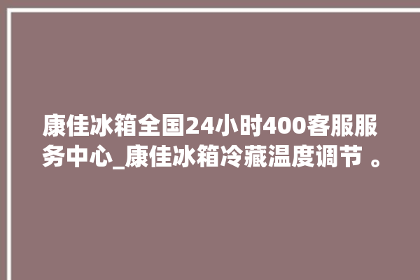 康佳冰箱全国24小时400客服服务中心_康佳冰箱冷藏温度调节 。冰箱