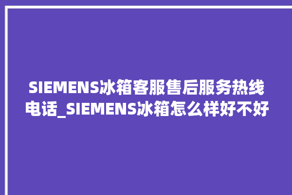 SIEMENS冰箱客服售后服务热线电话_SIEMENS冰箱怎么样好不好 。冰箱