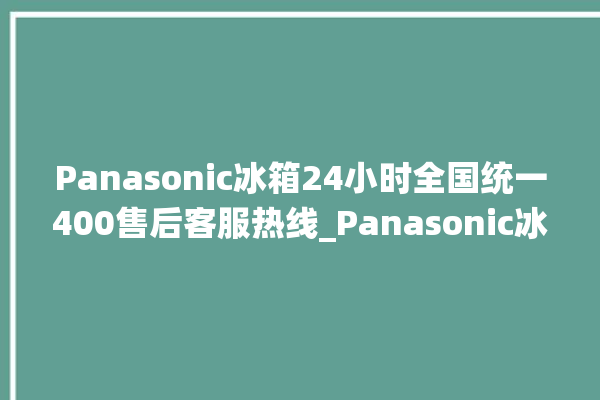 Panasonic冰箱24小时全国统一400售后客服热线_Panasonic冰箱属于什么档次 。冰箱