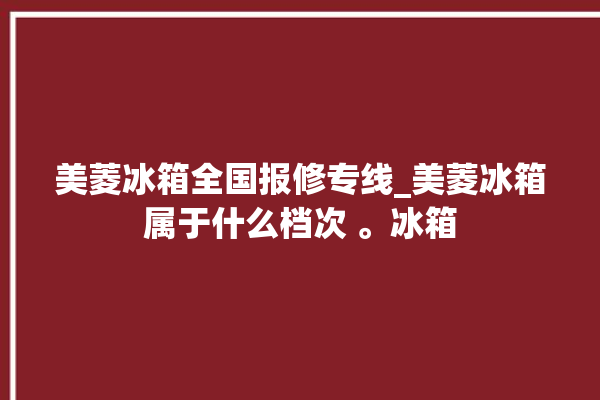 美菱冰箱全国报修专线_美菱冰箱属于什么档次 。冰箱