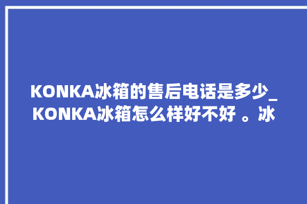 KONKA冰箱的售后电话是多少_KONKA冰箱怎么样好不好 。冰箱