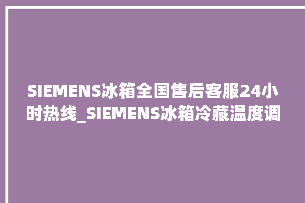 SIEMENS冰箱全国售后客服24小时热线_SIEMENS冰箱冷藏温度调节 。冰箱