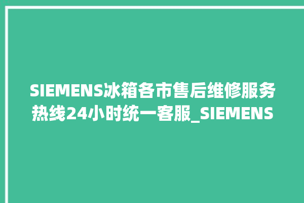 SIEMENS冰箱各市售后维修服务热线24小时统一客服_SIEMENS冰箱夏天调到几档最好 。冰箱