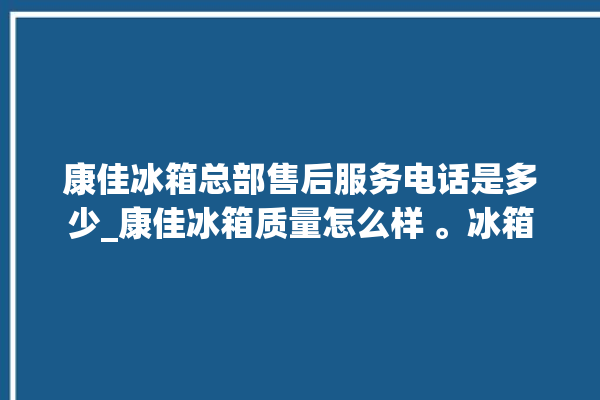 康佳冰箱总部售后服务电话是多少_康佳冰箱质量怎么样 。冰箱