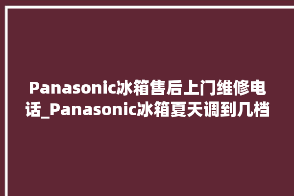 Panasonic冰箱售后上门维修电话_Panasonic冰箱夏天调到几档最好 。冰箱