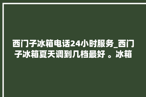 西门子冰箱电话24小时服务_西门子冰箱夏天调到几档最好 。冰箱