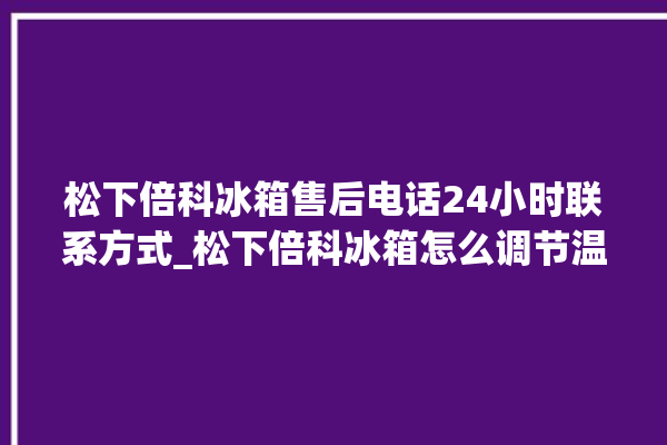 松下倍科冰箱售后电话24小时联系方式_松下倍科冰箱怎么调节温度 。松下