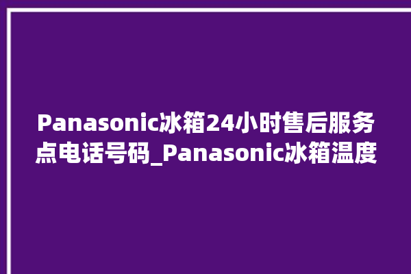 Panasonic冰箱24小时售后服务点电话号码_Panasonic冰箱温度调节图解 。冰箱