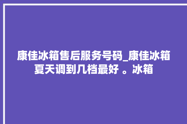 康佳冰箱售后服务号码_康佳冰箱夏天调到几档最好 。冰箱