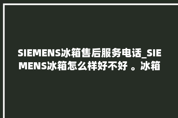 SIEMENS冰箱售后服务电话_SIEMENS冰箱怎么样好不好 。冰箱