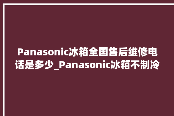 Panasonic冰箱全国售后维修电话是多少_Panasonic冰箱不制冷是什么原因 。冰箱