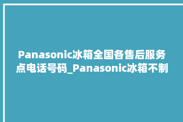 Panasonic冰箱全国各售后服务点电话号码_Panasonic冰箱不制冷是什么原因 。冰箱