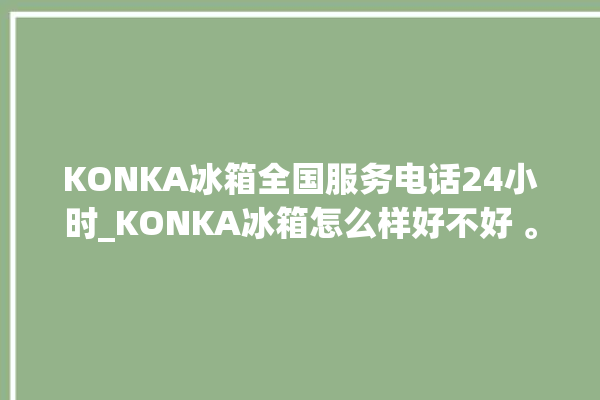 KONKA冰箱全国服务电话24小时_KONKA冰箱怎么样好不好 。冰箱