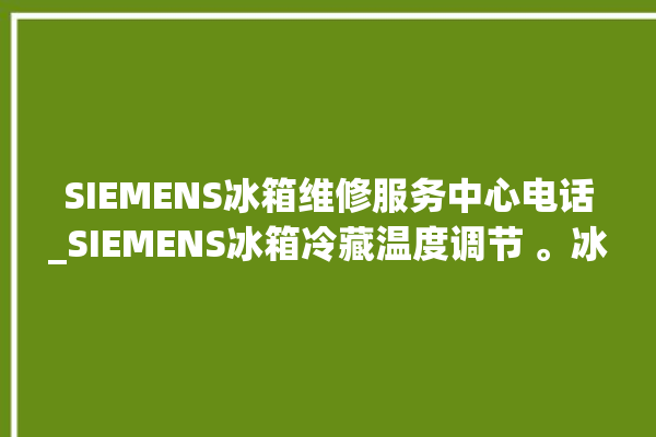 SIEMENS冰箱维修服务中心电话_SIEMENS冰箱冷藏温度调节 。冰箱