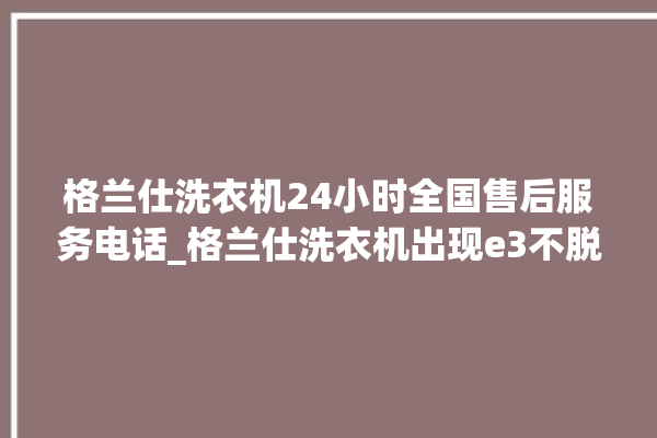 格兰仕洗衣机24小时全国售后服务电话_格兰仕洗衣机出现e3不脱水怎么处理 。格兰仕