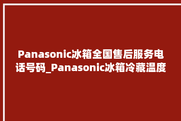 Panasonic冰箱全国售后服务电话号码_Panasonic冰箱冷藏温度调节 。冰箱