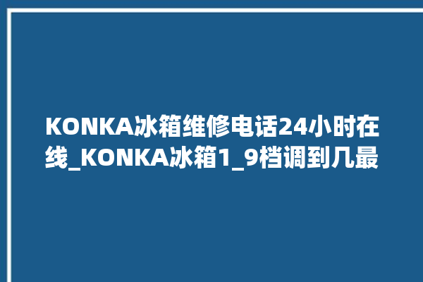 KONKA冰箱维修电话24小时在线_KONKA冰箱1_9档调到几最好 。在线