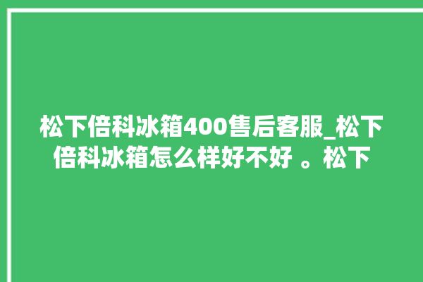 松下倍科冰箱400售后客服_松下倍科冰箱怎么样好不好 。松下